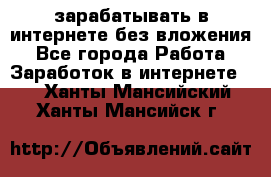 зарабатывать в интернете без вложения - Все города Работа » Заработок в интернете   . Ханты-Мансийский,Ханты-Мансийск г.